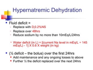Hypernatremic Dehydration
 Fluid deficit =
• Replace with D50.2%NS
• Replace over 48hrs
• Reduce sodium by no more than 10mEq/L/24hrs
 Water deficit (in L) = [(current Na level in mEq/L ÷ 145
mEq/L) - 1] X 0.6 X weight (in kg)
 (½ deficit – the bolus) over the first 24hrs
 Add maintenance and any ongoing losses to above
 Further ½ the deficit replaced over the next 24hrs
 