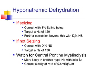 Hyponatremic Dehydration
 If seizing

Correct with 3% Saline bolus

Target a Na of 120
 Further correction beyond this with D5½ NS
 If not Seizing
 Correct with D5½ NS

Target a Na of 130
 Watch for Central Pontine Myelinolysis

More likely in chronic hypo-Na with less Sx

Correct slowly at rate of 0.5mEq/L/hr
 