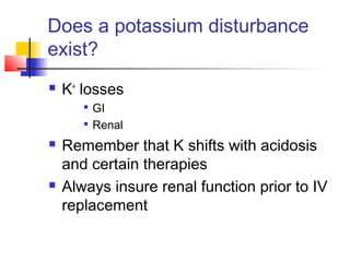 Does a potassium disturbance
exist?
 K+
losses

GI

Renal
 Remember that K shifts with acidosis
and certain therapies
 Always insure renal function prior to IV
replacement
 