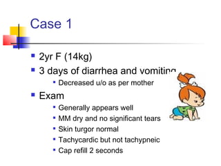 Case 1
 2yr F (14kg)
 3 days of diarrhea and vomiting

Decreased u/o as per mother
 Exam

Generally appears well

MM dry and no significant tears

Skin turgor normal

Tachycardic but not tachypneic

Cap refill 2 seconds
 
