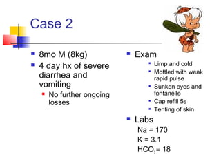 Case 2
 8mo M (8kg)
 4 day hx of severe
diarrhea and
vomiting
 No further ongoing
losses
 Exam

Limp and cold

Mottled with weak
rapid pulse

Sunken eyes and
fontanelle

Cap refill 5s

Tenting of skin
 Labs
Na = 170
K = 3.1
HCO3 = 18
 