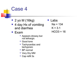 Case 4
 2 yo M (16kg)
 4 day Hx of vomiting
and diarrhea
 Exam

Appears drowsy but
not lethargic

Good tone

Tachycardiac and
tachypneic

BP normal

Very Dry MM

Cap refill 3s
 Labs
Na = 134
K = 3.1
HCO3 = 16
 