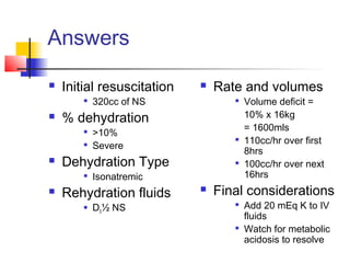 Answers
 Initial resuscitation

320cc of NS
 % dehydration

>10%

Severe
 Dehydration Type

Isonatremic
 Rehydration fluids
 D5½ NS
 Rate and volumes

Volume deficit =
10% x 16kg
= 1600mls

110cc/hr over first
8hrs

100cc/hr over next
16hrs
 Final considerations

Add 20 mEq K to IV
fluids

Watch for metabolic
acidosis to resolve
 