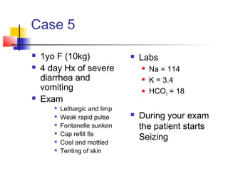 Case 5
 1yo F (10kg)
 4 day Hx of severe
diarrhea and
vomiting
 Exam

Lethargic and limp

Weak rapid pulse

Fontanelle sunken

Cap refill 5s

Cool and mottled

Tenting of skin
 Labs
 Na = 114
 K = 3.4
 HCO3 = 18
 During your exam
the patient starts
Seizing
 