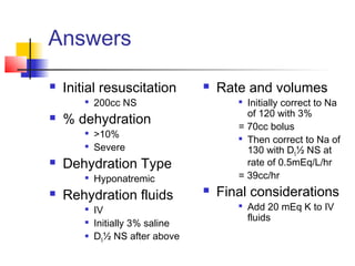 Answers
 Initial resuscitation

200cc NS
 % dehydration

>10%

Severe
 Dehydration Type

Hyponatremic
 Rehydration fluids

IV

Initially 3% saline
 D5½ NS after above
 Rate and volumes

Initially correct to Na
of 120 with 3%
= 70cc bolus

Then correct to Na of
130 with D5½ NS at
rate of 0.5mEq/L/hr
= 39cc/hr
 Final considerations

Add 20 mEq K to IV
fluids
 