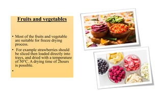 Fruits and vegetables
• Most of the fruits and vegetable
are suitable for freeze drying
process.
• For example strawberries should
be sliced then loaded directly into
trays, and dried with a temperature
of 50°C. A drying time of 2hours
is possible.
•
 