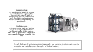 Control system:
A control system is used to monitor
and control various aspects of the
freeze-drying process, such as
temperature, pressure, and vacuum
level. This helps to ensure that the
process is carried out accurately and
consistently.
Heating source:
A heating source, such as a heating
coil, is used to provide heat to the
product during the drying process.
This helps to speed up the sublimation
process and reduce the overall drying
time.
Overall, the freeze dryer instrumentation is a complex and precise system that requires careful
monitoring and control to ensure the quality of the final product.
 