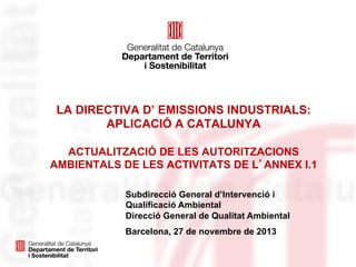 LA DIRECTIVA D’ EMISSIONS INDUSTRIALS:
APLICACIÓ A CATALUNYA
ACTUALITZACIÓ DE LES AUTORITZACIONS
AMBIENTALS DE LES ACTIVITATS DE L’ANNEX I.1
Subdirecció General d’Intervenció i
Qualificació Ambiental
Direcció General de Qualitat Ambiental
Barcelona, 27 de novembre de 2013

 