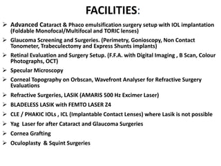  Advanced Cataract & Phaco emulsification surgery setup with IOL implantation
(Foldable Monofocal/Multifocal and TORIC lenses)
 Glaucoma Screening and Surgeries. (Perimetry, Gonioscopy, Non Contact
Tonometer, Trabeculectomy and Express Shunts implants)
 Retinal Evaluation and Surgery Setup. (F.F.A. with Digital Imaging , B Scan, Colour
Photographs, OCT)
 Specular Microscopy
 Corneal Topography on Orbscan, Wavefront Analyser for Refractive Surgery
Evaluations
 Refractive Surgeries, LASIK (AMARIS 500 Hz Excimer Laser)
 BLADELESS LASIK with FEMTO LASER Z4
 CLE / PHAKIC IOLs , ICL (Implantable Contact Lenses) where Lasik is not possible
 Yag Laser for after Cataract and Glaucoma Surgeries
 Cornea Grafting
 Oculoplasty & Squint Surgeries
FACILITIES:
 