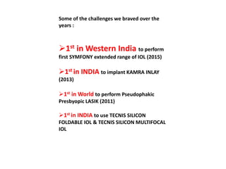 Some of the challenges we braved over the
years :
1st in Western India to perform
first SYMFONY extended range of IOL (2015)
1st in INDIA to implant KAMRA INLAY
(2013)
1st in World to perform Pseudophakic
Presbyopic LASIK (2011)
1st in INDIA to use TECNIS SILICON
FOLDABLE IOL & TECNIS SILICON MULTIFOCAL
IOL
 
