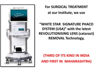 For SURGICAL TREATMENT
at our institute, we use
“WHITE STAR SIGNATURE PHACO
SYSTEM (USA)” with the latest
REVOLUTIONISING LENS (cataract)
REMOVAL Technology,
(THIRD OF ITS KIND IN INDIA
AND FIRST IN MAHARASHTRA)
 