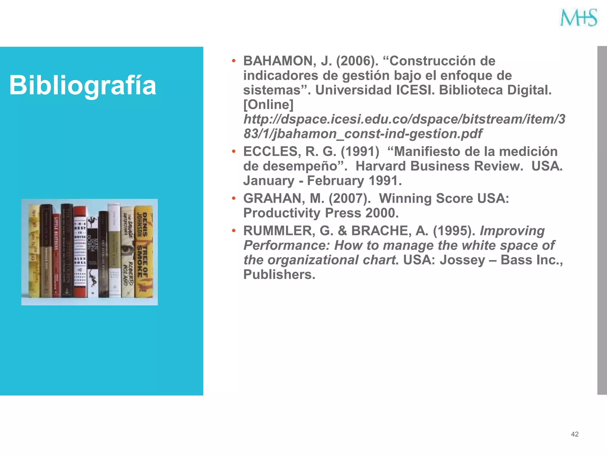 42
• BAHAMON, J. (2006). “Construcción de
indicadores de gestión bajo el enfoque de
sistemas”. Universidad ICESI. Biblioteca Digital.
[Online]
http://dspace.icesi.edu.co/dspace/bitstream/item/3
83/1/jbahamon_const-ind-gestion.pdf
• ECCLES, R. G. (1991) “Manifiesto de la medición
de desempeño”. Harvard Business Review. USA.
January - February 1991.
• GRAHAN, M. (2007). Winning Score USA:
Productivity Press 2000.
• RUMMLER, G. & BRACHE, A. (1995). Improving
Performance: How to manage the white space of
the organizational chart. USA: Jossey – Bass Inc.,
Publishers.
Bibliografía
 
