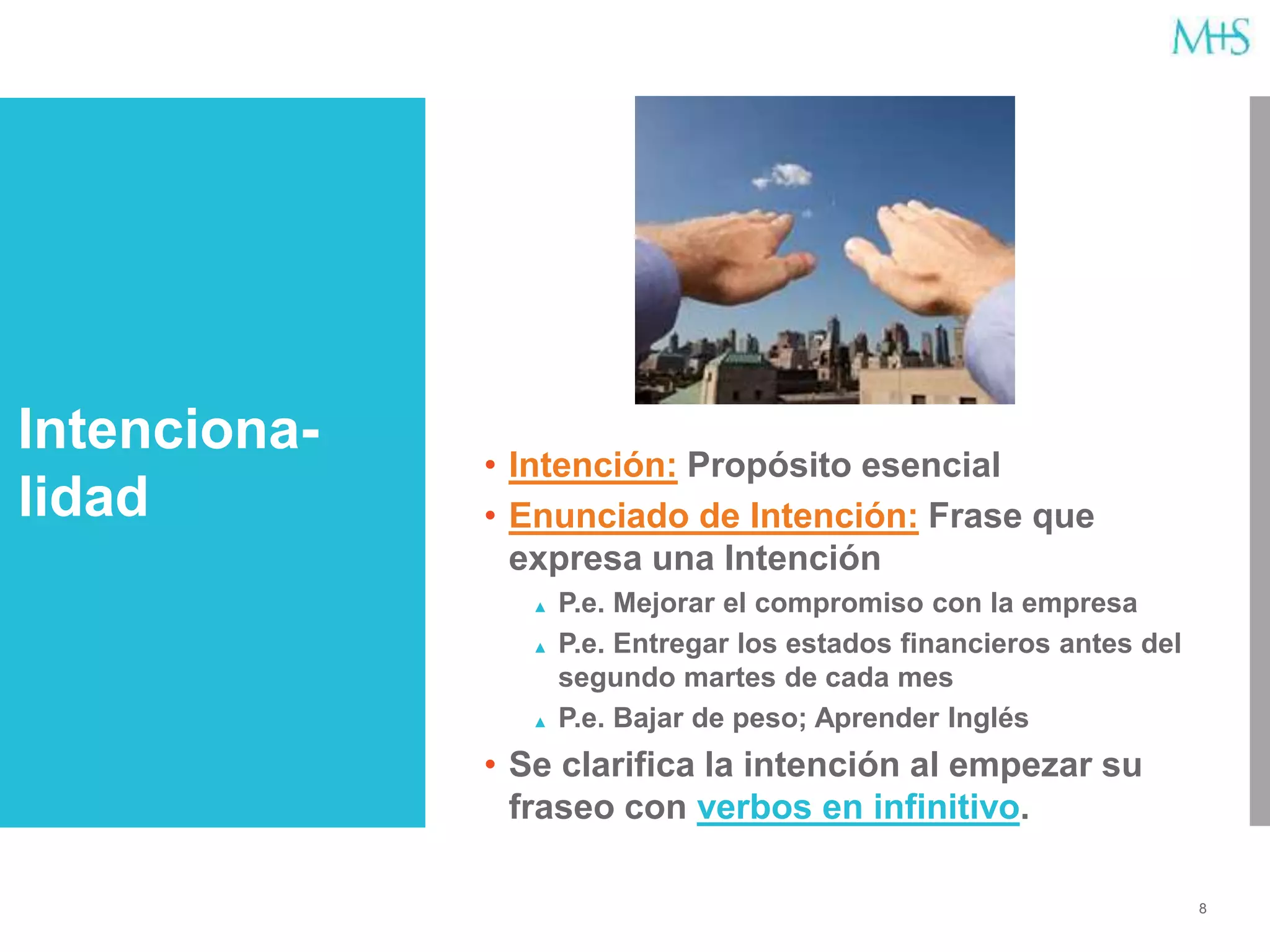 8
• Intención: Propósito esencial
• Enunciado de Intención: Frase que
expresa una Intención
▲ P.e. Mejorar el compromiso con la empresa
▲ P.e. Entregar los estados financieros antes del
segundo martes de cada mes
▲ P.e. Bajar de peso; Aprender Inglés
• Se clarifica la intención al empezar su
fraseo con verbos en infinitivo.
Intenciona-
lidad
 