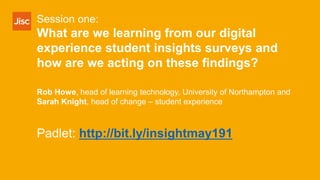 Session one:
What are we learning from our digital
experience student insights surveys and
how are we acting on these findings?
Rob Howe, head of learning technology, University of Northampton and
Sarah Knight, head of change – student experience
Padlet: http://bit.ly/insightmay191
 