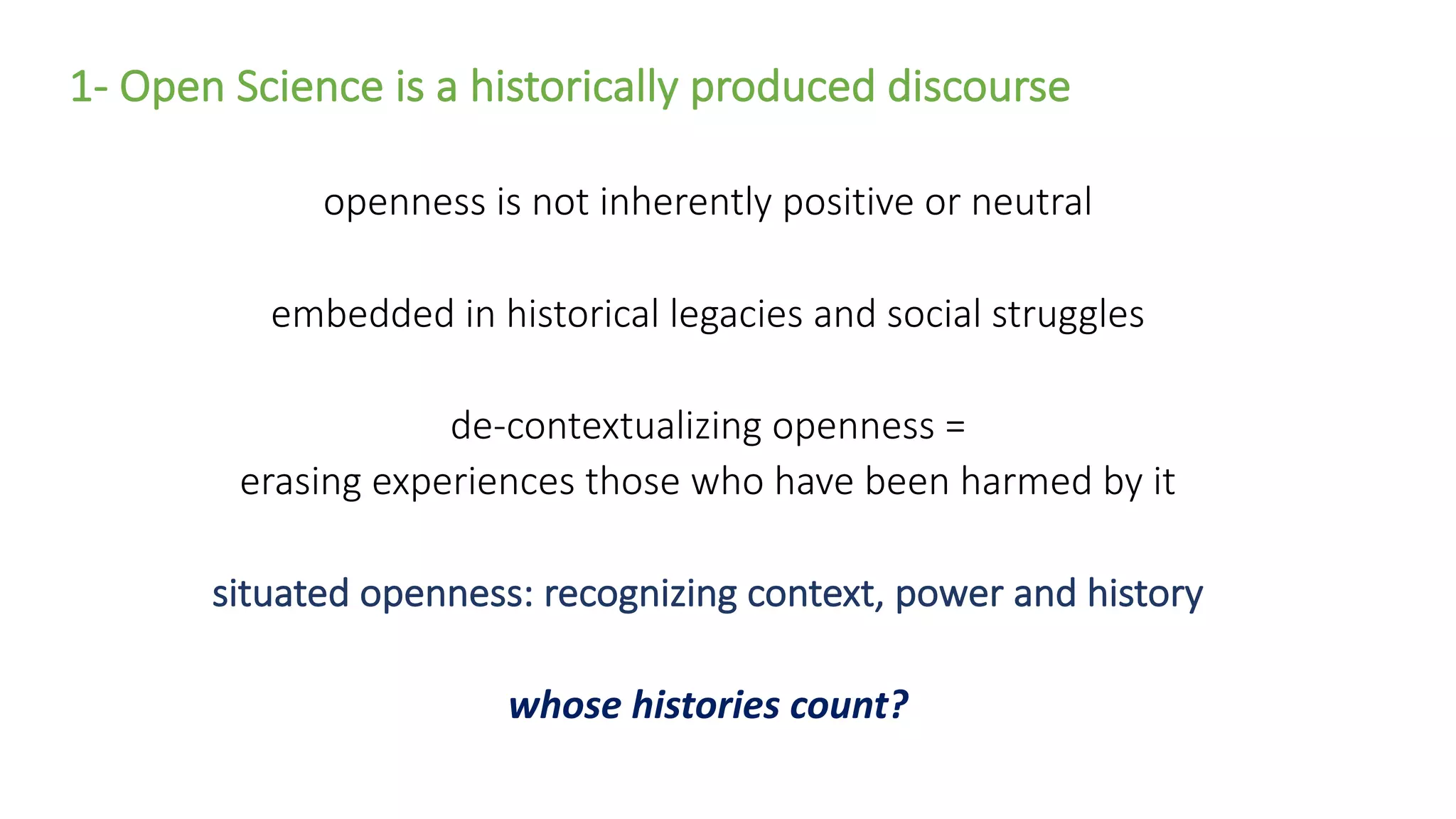 1- Open Science is a historically produced discourse
openness is not inherently positive or neutral
embedded in historical legacies and social struggles
de-contextualizing openness =
erasing experiences those who have been harmed by it
situated openness: recognizing context, power and history
whose histories count?