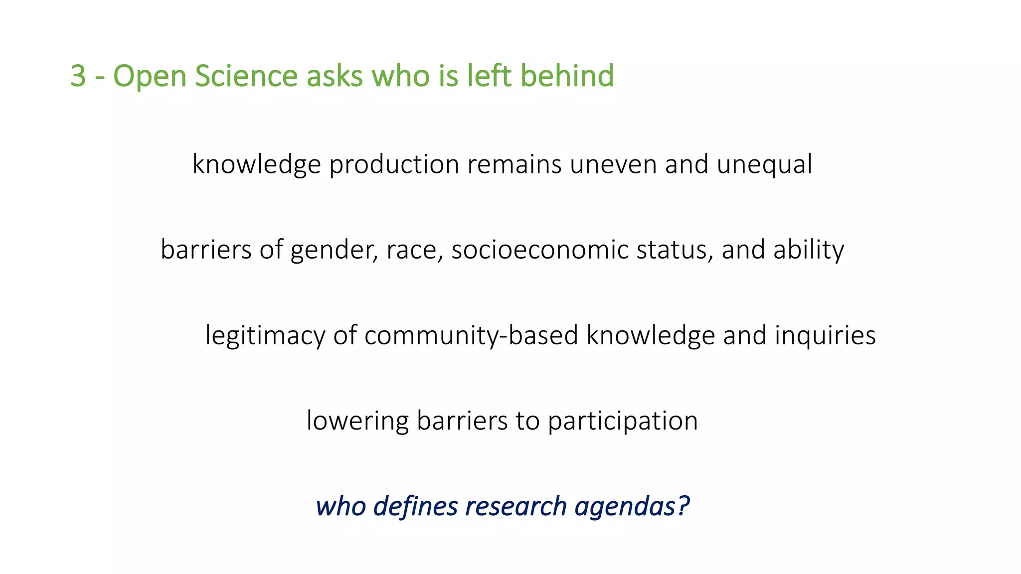3 - Open Science asks who is left behind
knowledge production remains uneven and unequal
barriers of gender, race, socioeconomic status, and ability
legitimacy of community-based knowledge and inquiries
lowering barriers to participation
who defines research agendas?