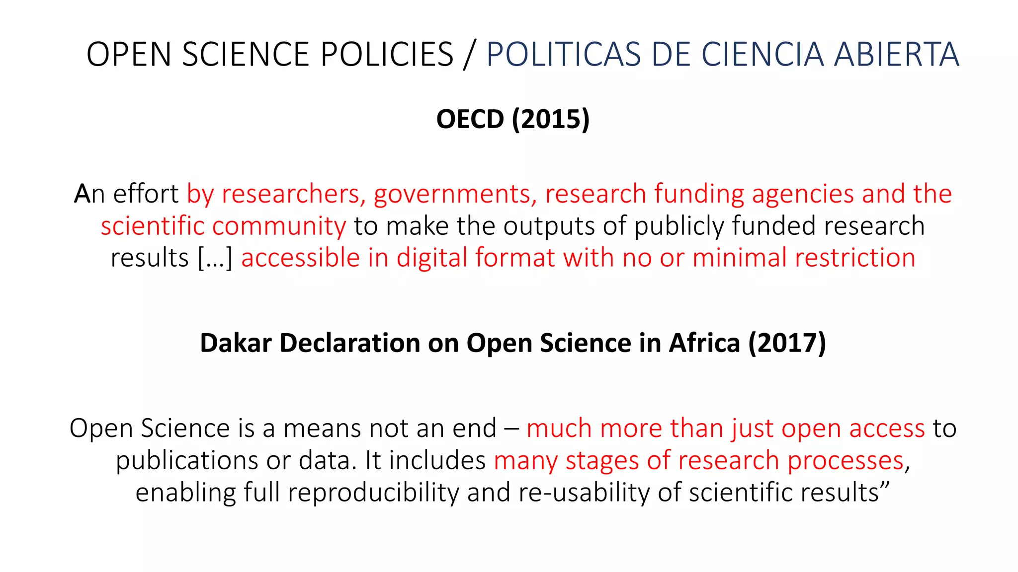 OPEN	SCIENCE	POLICIES	/	POLITICAS	DE	CIENCIA	ABIERTA
OECD	(2015)
An	effort	by	researchers,	governments,	research	funding	agencies	and	the	
scientific	community to	make	the	outputs	of	publicly	funded	research	
results	[…]	accessible	in	digital	format	with	no	or	minimal	restriction
Dakar	Declaration	on	Open	Science	in	Africa	(2017)
Open	Science	is	a	means	not	an	end	– much	more	than	just	open	access	to	
publications	or	data.	It	includes	many	stages	of	research	processes,	
enabling	full	reproducibility	and	re-usability	of	scientific	results”
 