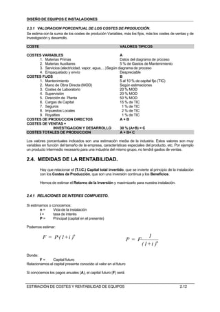 DISEÑO DE EQUIPOS E INSTALACIONES

2.3.1 VALORACION PORCENTUAL DE LOS COSTES DE PRODUCCIÓN.
Se estima con la suma de los costes de produción Variables, más los fijos, más los costes de ventas y de
Investigación y desarrollo.

COSTE                                                         VALORES TIPICOS

COSTES VARIABLES                                       A
     1. Materias Primas                                Datos del diagrama de proceso
     2. Materias Auxiliares                            5 % de Gastos de Mantenimiento
     3. Servicios (electricidad, vapor, agua,…) Según diagrama de proceso
     4. Empaquetado y envío                            Despreciable
COSTES FIJOS                                           B
     1. Mantenimiento                                  5 al 10 % de capital fijo (TIC)
     2. Mano de Obra Directa (MOD)                     Según estimaciones
     3. Costes de Laboratorio                          20 % MOD
     4. Supervisión                                    20 % MOD
     5. Dirección de Planta                            50 % MOD
     6. Cargas de Capital                              15 % de TIC
     7. Seguros                                          1 % de TIC
     8. Impuestos Locales                                2 % de TIC
     9. Royalties                                        1 % de TIC
COSTES DE PRODUCCION DIRECTOS                          A+B
COSTES DE VENTAS +
             INVESTIGACION Y DESARROLLO                30 % (A+B) = C
COSTES TOTALES DE PRODUCCION                           A + B+ C

Los valores porcentuales indicados son una estimación media de la industria. Estos valores son muy
variables en función del tamaño de la empresa, características especiales del producto, etc. Por ejemplo
un producto intermedio necesario para una industria del mismo grupo, no tendrá gastos de ventas.

2.4. MEDIDAS DE LA RENTABILIDAD.
         Hay que relacionar el (T.I.C.) Capital total invertido, que se invierte al principio de la instalación
         con los Costes de Producción, que son una inversión continua y los Beneficios.

         Hemos de estimar el Retorno de la Inversión y maximizarlo para nuestra instalación.


2.4.1 RELACIONES DE INTERES COMPUESTO.

Si estimamos o conocemos:
        n=      Vida de la instalación
        i=      tasa de interés
        P=      Principal (capital en el presente)

Podemos estimar:

          F = P·( 1+ i )n                                                  1
                                                                  P = F·
                                                                        ( 1+ i )n
Donde:
        F=     Capital futuro
Relacionamos el capital presente conocido el valor en el futuro

Si conocemos los pagos anuales (A), el capital futuro (F) será:


ESTIMACIÓN DE COSTES Y RENTABILIDAD DE EQUIPOS                                                       2.12
 