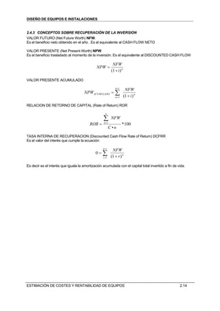 DISEÑO DE EQUIPOS E INSTALACIONES


2.4.3 CONCEPTOS SOBRE RECUPERACIÓN DE LA INVERSION
VALOR FUTURO (Net Future Worth) NFW.
Es el beneficio neto obtenido en el año . Es el equivalente al CASH FLOW NETO

VALOR PRESENTE (Net Present Worth) NPW
Es el beneficio trasladado al momento de la inversión. Es el equivalente al DISCOUNTED CASH FLOW

                                                           NFW
                                              NPW =
                                                          (1 + i ) n

VALOR PRESENTE ACUMULADO

                                                             n=t
                                                                        NFW
                                      NPWACUMULADO = ∑
                                                             n =1      (1 + i ) n

RELACION DE RETORNO DE CAPITAL (Rate of Return) ROR

                                                    n

                                                   ∑      NFW
                                         ROR =     n =1
                                                                    * 100
                                                         C •n
TASA INTERNA DE RECUPERACION (Discounted Cash Flow Rate of Return) DCFRR
Es el valor del interés que cumple la ecuación:

                                                  n=t
                                                           NFW
                                             0=∑
                                                  i =1    (1 + r ) n

Es decir es el interés que iguala la amortización acumulada con el capital total invertido a fin de vida.




ESTIMACIÓN DE COSTES Y RENTABILIDAD DE EQUIPOS                                                       2.14
 