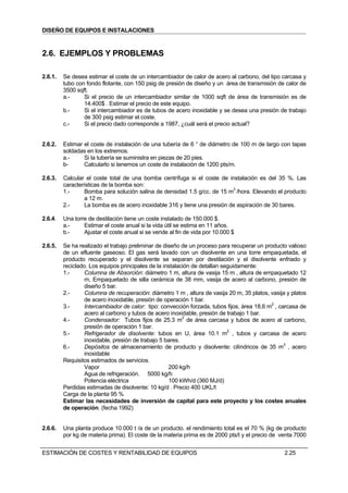 DISEÑO DE EQUIPOS E INSTALACIONES



2.6. EJEMPLOS Y PROBLEMAS

2.6.1.   Se desea estimar el coste de un intercambiador de calor de acero al carbono, del tipo carcasa y
         tubo con fondo flotante, con 150 psig de presión de diseño y un área de transmisión de calor de
         3500 sqft.
         a.-     Si el precio de un intercambiador similar de 1000 sqft de área de transmisión es de
                 14.400$ . Estimar el precio de este equipo.
         b.-     Si el intercambiador es de tubos de acero inoxidable y se desea una presión de trabajo
                 de 300 psig estimar el coste.
         c.-     Si el precio dado corresponde a 1987, ¿cuál será el precio actual?


2.6.2.   Estimar el coste de instalación de una tubería de 6 “ de diámetro de 100 m de largo con tapas
         soldadas en los extremos.
         a.-     Si la tubería se suministra en piezas de 20 pies.
         b-      Calcularlo si tenemos un coste de instalación de 1200 pts/m.

2.6.3.   Calcular el coste total de una bomba centrífuga si el coste de instalación es del 35 %. Las
         características de la bomba son:
         1.-     Bomba para solución salina de densidad 1.5 g/cc. de 15 m3 /hora. Elevando el producto
                 a 12 m.
         2.-     La bomba es de acero inoxidable 316 y tiene una presión de aspiración de 30 bares.

2.6.4.   Una torre de destilación tiene un coste instalado de 150.000 $.
         a.-     Estimar el coste anual si la vida útil se estima en 11 años.
         b.-     Ajustar el coste anual si se vende al fin de vida por 10.000 $

2.6.5.   Se ha realizado el trabajo preliminar de diseño de un proceso para recuperar un producto valioso
         de un efluente gaseoso. El gas será lavado con un disolvente en una torre empaquetada, el
         producto recuperado y el disolvente se separan por destilación y el disolvente enfriado y
         reciclado. Los equipos principales de la instalación de detallan seguidamente:
         1.-      Columna de Absorción: diámetro 1 m, altura de vasija 15 m , altura de empaquetado 12
                  m, Empaquetado de silla cerámica de 38 mm, vasija de acero al carbono, presión de
                  diseño 5 bar.
         2.-      Columna de recuperación: diámetro 1 m , altura de vasija 20 m, 35 platos, vasija y platos
                  de acero inoxidable, presión de operación 1 bar.
         3.-      Intercambiador de calor: tipo: convección forzada, tubos fijos, área 18,6 m2 , carcasa de
                  acero al carbono y tubos de acero inoxidable, presión de trabajo 1 bar.
         4.-      Condensador: Tubos fijos de 25.3 m2 de área carcasa y tubos de acero al carbono,
                  presión de operación 1 bar.
         5.-      Refrigerador de disolvente: tubos en U, área 10.1 m2 , tubos y carcasa de acero
                  inoxidable, presión de trabajo 5 bares.
         6.-      Depósitos de almacenamiento de producto y disolvente: cilíndricos de 35 m3 , acero
                  inoxidable
         Requisitos estimados de servicios.
                  Vapor                             200 kg/h
                  Agua de refrigeración. 5000 kg/h
                  Potencia eléctrica                100 kWh/d (360 MJ/d)
         Perdidas estimadas de disolvente: 10 kg/d . Precio 400 UKL/t
         Carga de la planta 95 %
         Estimar las necesidades de inversión de capital para este proyecto y los costes anuales
         de operación. (fecha 1992)


2.6.6.   Una planta produce 10.000 t /a de un producto. el rendimiento total es el 70 % (kg de producto
         por kg de materia prima). El coste de la materia prima es de 2000 pts/t y el precio de venta 7000


ESTIMACIÓN DE COSTES Y RENTABILIDAD DE EQUIPOS                                                    2.25
 