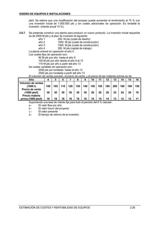 DISEÑO DE EQUIPOS E INSTALACIONES

         pts/t. Se estima que una modificación del proceso puede aumentar el rendimiento al 75 % con
         una inversión inicial de 7.000.000 pts y sin costes adicionales de operación. Es rentable la
         inversión. (interés anual 10 %).

2.6.7.  Se pretende construir una planta para producir un nuevo producto. La inversión inicial requerida
        es de 2500 M pts y el plan de inversión el siguiente:
                 año 1             200. M pts (coste de diseño)
                 año 2             1000. M pts (coste de construcción)
                 año 3             1000. M pts (coste de construcción)
                 año 4             300. M pts (capital de trabajo)
        La planta entrará en operación el año 4.
        Los costes fijos de operación son:
                 80 M pts por año hasta el año 9
                 100 M pts por año desde el año 9 al 13
                 110 M pts por año a partir del año 13
        los costes variables de operación son:
                 2000 pts por tonelada hasta el año 13
                 2500 pts por tonelada a partir del año 13
        El volumen de ventas previsto, el precio de venta, y el precio de las materias primas es de:
        Año               4      5      6     7     8       9    10    11     12    13     14    15  16
Volumen de ventas
      (1000 t)          100 105 110 120 130 140 150 165 180 200 180 160 150
  Precio de venta
    (1000 pts/t)         30     30     30    30    30      30    28    26     26    25     24    20  18
  Precio materia
 prima (1000 pts/t)      18     18     18    18    18      18    16    14     14    13     12    12  11
        Suponiendo una tasa de interés fija para todo el periodo del 8 % calcular:
        a.-      El cash flow por año.
        b.-      El valor futuro del proyecto
        c.-      El valor presente
        d.-      El tiempo de retorno de la inversión.




ESTIMACIÓN DE COSTES Y RENTABILIDAD DE EQUIPOS                                                 2.26
 