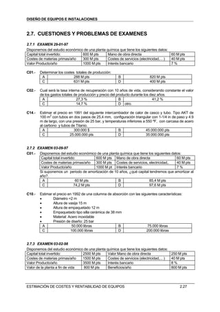 DISEÑO DE EQUIPOS E INSTALACIONES



2.7. CUESTIONES Y PROBLEMAS DE EXAMENES
2.7.1 EXAMEN 29-01-97
Disponemos del estudio económico de una planta química que tiene los siguientes datos:
Capital total invertido:        600 M pts       Mano de obra directa                    60 M pts
Costes de materias primas/año   300 M pts       Costes de servicios (electricidad,... ) 40 M pts
Valor Producto/año              1000 M pts      Interés bancario                        7%

C01.-   Determinar los costes totales de producción:
         A                   288 M pts                   B                  820 M pts
         C                   631 M pts                   D                  400 M pts

C02.-   Cual será la tasa interna de recuperación con 10 años de vida, considerando constante el valor
        de los gastos totales de producción y precio del producto durante los diez años.
         A                     27,3 %                      B                    41,2 %
         C                     14,7 %                     D otro.

C14.-   Estimar el precio en 1991 del siguiente intercambiador de calor de casco y tubo. Tipo AKT de
        100 m2 con tubos en dos pasos de 25,4 mm, configuración triangular con 1-1/4 in de paso y 4.9
        m de largo, con una presión de 25 bar, y temperaturas inferiores a 550 ºF, con carcasa de acero
        al carbono y tubos de Titanio.
          A                  300.000 $                  B                  45.000.000 pts
         C                 25.000.000 pts               D                  35.000.000 pts


2.7.2 EXAMEN 03-09-97
C01.- Disponemos del estudio económico de una planta química que tiene los siguientes datos:
        Capital total invertido:          600 M pts Mano de obra directa                 60 M pts
        Costes de materias primas/año     300 M pts Costes de servicios, electricidad,.  40 M pts
        Valor Producto/año                1000 M pt Interés bancario                     7%
       Si suponemos un periodo de amortización de 10 años, ¿qué capital tendremos que amortizar al
       año?.
         A                      60 M pts              B                  85,4 M pts
         C                     74,2 M pts            D                   97,6 M pts

C10.-   Estimar el precio en 1992 de una columna de absorción con las siguientes características:
        •       Diámetro =2 m
        •       Altura de vasija 15 m
        •       Altura de empaquetado 12 m
        •       Empaquetado tipo silla cerámica de 38 mm
        •       Material: Acero inoxidable
        •       Presión de diseño: 25 bar
          A                  50.000 libras             B                  75.000 libras
          C                 100.000 libras             D                 200.000 libras


2.7.3 EXAMEN 03-02-98
Disponemos del estudio económico de una planta química que tiene los siguientes datos:
Capital total invertido:         2500 M pts     Valor Mano de obra directa                250 M pts
Costes de materias primas/año    1500 M pts     Costes de servicios (electricidad,... )   40 M pts
Valor Producto/año               3500 M pts     Interés bancario                          8%
Valor de la planta a fin de vida 800 M pts      Beneficios/año                            800 M pts




ESTIMACIÓN DE COSTES Y RENTABILIDAD DE EQUIPOS                                                 2.27
 