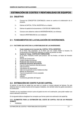 DISEÑO DE EQUIPOS E INSTALACIONES



  ESTIMACIÓN DE COSTES Y RENTABILIDAD DE EQUIPOS
2.0. OBJETIVO
        1.-      Conocer los CONCEPTOS CONTABLES a tener en cuenta en la elaboración de un
                 proyecto.

        2.-      Estimar el CAPITAL TOTAL INVERTIDO en un diseño

        3.-      Estimar el capital de funcionamiento o COSTES DE FABRICACIÓN.

        4.-      Conocer como debemos valorar la INVERSIÓN INICIAL con el tiempo.

        5.-      Valorar la RENTABILIDAD de una instalación


2.1. FUNDAMENTOS DE LA EVALUACIÓN DE INVERSIONES.

2.1.1 FACTORES QUE AFECTAN A LA RENTABILIDAD DE LAS INVERSIONES.

         1.      Coste instalado de la inversión fija. CAPITAL TOTAL INVERTIDO
                 Es el factor más importante, es el dinero que nos cuesta instalar la industria. Es
                 fundamental la ESTIMACION realizada y el grado de precisión de esta.
         2.      Capital de Trabajo. COSTES DE FABRICACIÓN.
                 Es el dinero necesario invertir para producir. Son los fondos o el factor de Inversión
                 líquida.
        3.       Período de Construcción
        4.       Costes iniciales de arranque
        5.       Predicción del volumen de ventas
        6.       Predicción del precio del producto
        7.       Flujo de Costes durante la vida del producto
        8.       Vida económica
        9.       Vida efectiva de depreciación
        10.      Valor de recuperación de las instalaciones fijas
        11.      Método de depreciación
        12.      Tasa de recuperación mínima aceptable
        13.      Impuestos
        14.      Inflación
        15.      Condiciones generales del negocio


2.2. ESTIMACIÓN DE COSTE FIJO DE CAPITAL
Al estimar el coste fijo de capital hay que tener en cuenta un número elevado de factores. No solo
debemos tener en cuenta el precio de los equipos instalados, sino también todos los gastos asociados a
la construcción.

También es muy importante conocer cual es el grado de error en la estimación, para poder realizar una
buena valoración económica.

En la siguiente tabla se desglosan los conceptos que forman parte de la estimación del capital fijo.

2.2.1 ELEMENTOS PARA LA ESTIMACIÓN DEL COSTE DE CAPITAL FIJO DE UN PROCESO
QUÍMICO
1.     TERRENO.

ESTIMACIÓN DE COSTES Y RENTABILIDAD DE EQUIPOS                                                         2.1
 