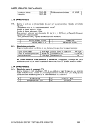 DISEÑO DE EQUIPOS E INSTALACIONES

        Inversiones futuras              10 % BIB        Dividendos de accionistas      20 % BIB
        Impuestos                        30 % BIB


2.7.6 EXAMEN 05-02-99

C06.-   Estimar el coste de un intercambiador de calor con las características indicadas en la tabla
        siguiente
        Configuración BES 25 192 Area de intercambio 140 m2.
        Presión de diseño lado tubo : 20 bar
        Presión de diseño lado casco : 10 bar
        Dos pasos en tubos de acero inoxidable 304 de ¾ in 14 BWG con configuración triangular
        equilátera a 1 in de separación.
        Casco, canal cabezales y soportes de tubos de acero al carbono.

                         80000$ de 1991 +/- 10%                              5000000 pts
                         11 millones pts +/- 30 %                         8419000 pts de 1991

P01.-   Cálculo de amortización
        Disponemos del estudio económico de una planta química que tiene los siguientes datos:

        Capital total invertido:           2500 M pts    Costes totales de producción       700 M pts
        Costes de materias primas/año      500 M pts     Valor a fin de vida               1200 M pts
        Valor Producto/año                 1400 M pts    Interés bancario                     6%

        En cuanto tiempo se puede amortizar la instalación, considerando constantes los datos
        aportados durante todo el periodo y desviando a amortización un 50 % de los beneficios totales.


2.7.7 EXAMEN 04-09-99
C01.- Cálculo del precio de un equipo. (7%)
       Estimar el coste en modo estudio para 1998 de una caldera de vapor de agua con una potencia
       de 50 106 kJ/hr, Si esta consiste en una caja tipo cabina de 2x4x4 m. Con tubos de 6 pulgadas
       Sch 80 en acero al carbono y un flujo de calor radiante de 10000 Btu/hr ft2.

         A                43 millones pts               B               700.000 $ ± 30 %
         C            100 millones pts ± 10%            D                  725.320 $




ESTIMACIÓN DE COSTES Y RENTABILIDAD DE EQUIPOS                                                2.29
 