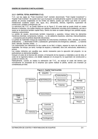 DISEÑO DE EQUIPOS E INSTALACIONES


2.2.3 CAPITAL TOTAL INVERTIDO (T.I.C).
T.I.C. son las siglas de "Total Investment Cost", también denominado "Total Capital Investment" o
"Capital Total Invertido". Se puede decir que el proyecto es habitualmente superior al coste total de las
plantas de proceso englobadas en los límites de batería, puesto que tienen que tener en cuenta:
instalaciones auxiliares (vapor, aire, agua, etc.), almacenes, oficinas, ingeniería, supervisión de
construcción, posibles contingencias, etc.
La estructura del T.I.C. se puede observar en la Figura 2. El coste total se puede dividir en costes
directos e indirectos. Los costes directos son debidos a elementos concretos de la instalación, por eso a
veces se le denomina también capital físico. Dentro de éstos se suelen distinguir tres partidas equipo,
materias y subcontratos.
La partida de equipo, denominada también maquinaria y aparatos, incluye todos los elementos
mecánicos (bombas, compresores, turbinas, ...) y de calderería (reactores, columnas, intercambiadores,
...) necesarios para el perfecto desarrollo del proceso.
La partida de materiales incluye las subpartidas de instrumentos (medidores, DCS, válvulas de control,
analizadores, ...), electricidad (CCM s, subestación, generadores de emergencia, cableado, ...) y tuberías
(tubo, válvulas, soportes, bridas, ...).
Los subcontratos son elementos en los cuales no es fácil, ni lógico, separar la mano de obra de los
materiales. Se incluye, por tanto, montaje de equipos y materiales, obra civil, estructuras, aislamiento y
pintura.
Los costes indirectos son aquéllos que, siendo necesarios para la ejecución del proyecto, no se
particularizan en elementos tangibles.
Incluyen el coste de la licencia del: proceso, el transporte de los equipos y materiales a pie de obra, el
coste de la ingeniería básica y de detalle realizada en el proyec+to, la supervisión de construcción y
puesta en marcha, etc.
Habitualmente, cuando se realiza la estimación del T.I.C., se excluye el coste del terreno que
normalmente es propiedad de la empresa que quiere realizar la planta, siendo una inversión ya
contabilizada por ésta.


                                     Figura 2.- Capital Total Invertido
                                           EQUIPO
                                                                Instrumentos

                    C. Directos          MATERIALES              Electricidad               Montaje

                                                                  Tuberías
                                                                                          Obra Civil

                                                                                          Estructuras
                                         Subcontratos
      T.I.C.
      Total                                                                               Aislamiento
   Investment
      Cost                                                                                  Pintura
                                              Licencias

                                              Transporte
                     C. Indirectos
                                              Ingeniería

                                            Contingencia




ESTIMACIÓN DE COSTES Y RENTABILIDAD DE EQUIPOS                                                    2.4
 