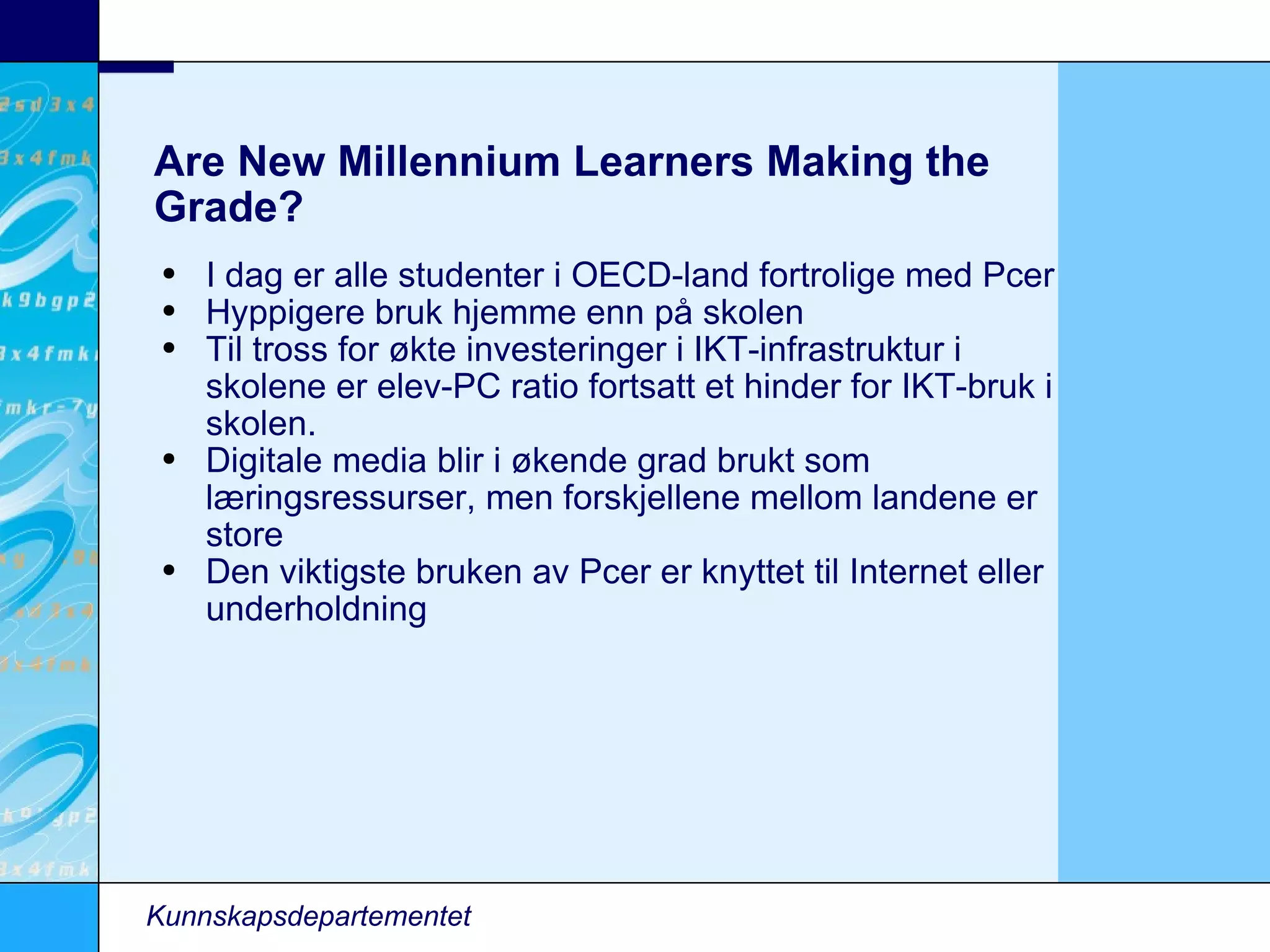 Are New Millennium Learners Making the Grade? I dag er alle studenter i OECD-land fortrolige med Pcer Hyppigere bruk hjemme enn på skolen Til tross for økte investeringer i IKT-infrastruktur i skolene er elev-PC ratio fortsatt et hinder for IKT-bruk i skolen. Digitale media blir i økende grad brukt som læringsressurser, men forskjellene mellom landene er store Den viktigste bruken av Pcer er knyttet til Internet eller underholdning Kunnskapsdepartementet 
