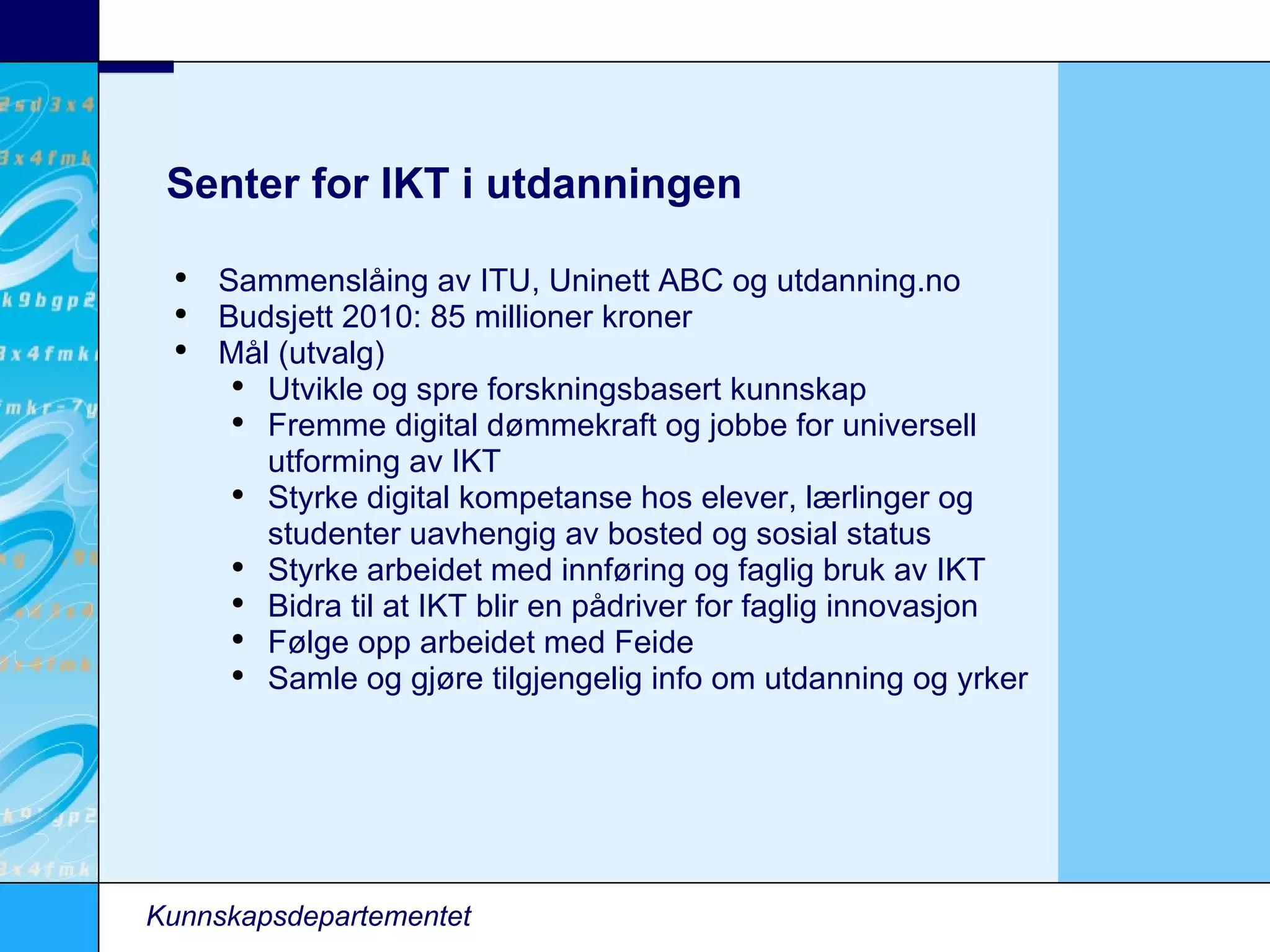 Senter for IKT i utdanningen Kunnskapsdepartementet Sammenslåing av ITU, Uninett ABC og utdanning.no Budsjett 2010: 85 millioner kroner Mål (utvalg)‏ Utvikle og spre forskningsbasert kunnskap Fremme digital dømmekraft og jobbe for universell utforming av IKT Styrke digital kompetanse hos elever, lærlinger og studenter uavhengig av bosted og sosial status Styrke arbeidet med innføring og faglig bruk av IKT Bidra til at IKT blir en pådriver for faglig innovasjon Følge opp arbeidet med Feide Samle og gjøre tilgjengelig info om utdanning og yrker 