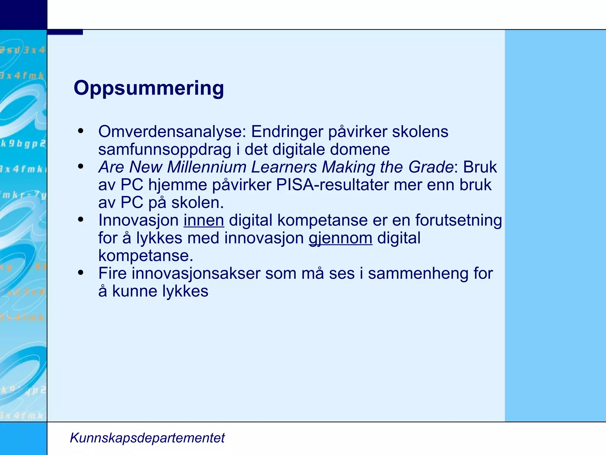 Oppsummering Omverdensanalyse: Endringer påvirker skolens samfunnsoppdrag i det digitale domene Are New Millennium Learners Making the Grade : Bruk av PC hjemme påvirker PISA-resultater mer enn bruk av PC på skolen. Innovasjon  innen  digital kompetanse er en forutsetning for å lykkes med innovasjon  gjennom  digital kompetanse. Fire innovasjonsakser som må ses i sammenheng for å kunne lykkes Kunnskapsdepartementet 
