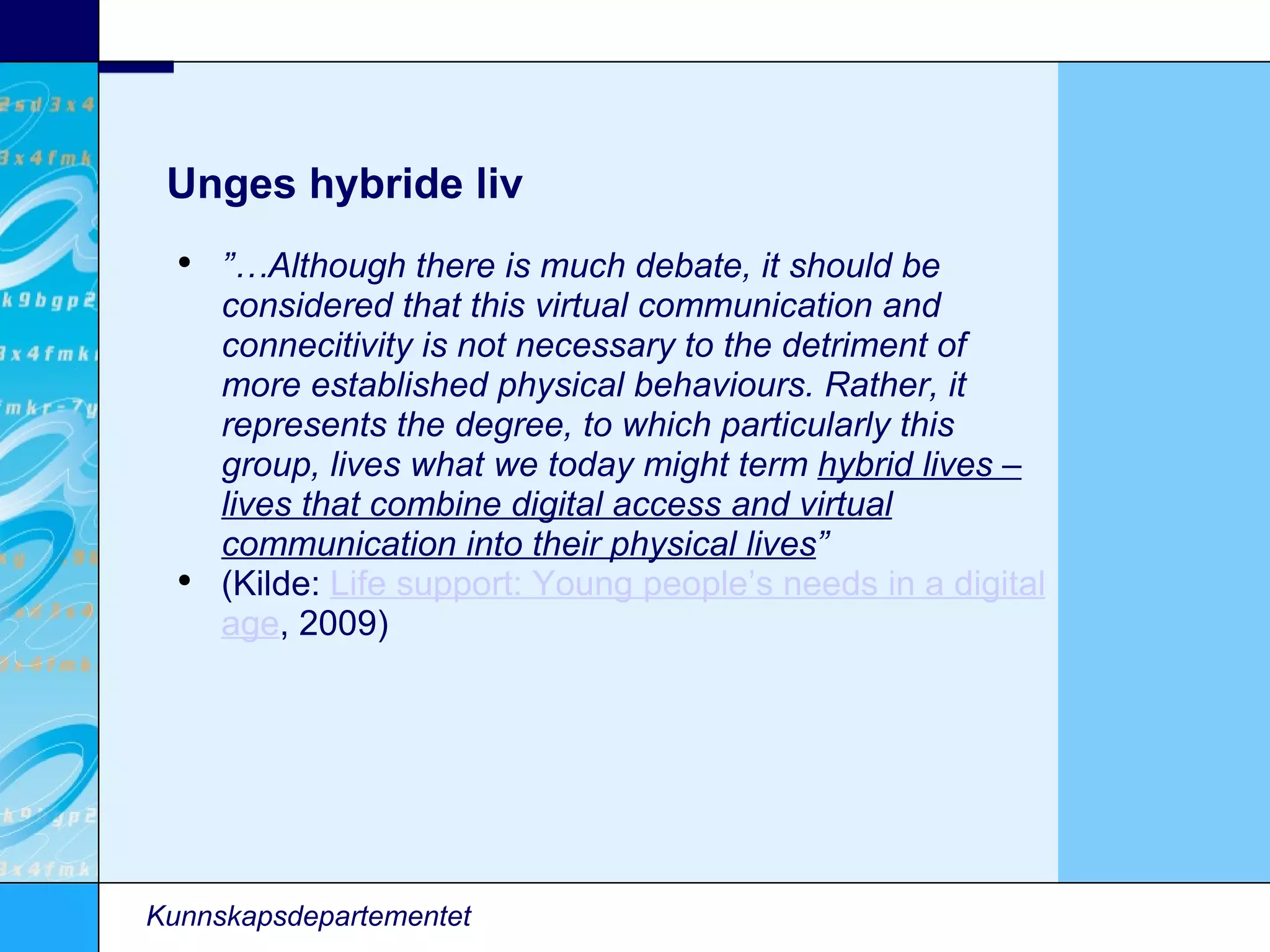 Unges hybride liv Kunnskapsdepartementet ”… Although there is much debate, it should be considered that this virtual communication and connecitivity is not necessary to the detriment of more established physical behaviours. Rather, it represents the degree, to which particularly this group, lives what we today might term  hybrid lives – lives that combine digital access and virtual communication into their physical lives ” (Kilde:  Life support: Young people’s needs in a digital age , 2009)‏ 