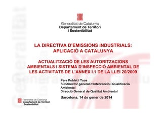 LA DIRECTIVA D’EMISSIONS INDUSTRIALS:
APLICACIÓ A CATALUNYA
ACTUALITZACIÓ DE LES AUTORITZACIONS
AMBIENTALS I SISTEMA D’INSPECCIÓ AMBIENTAL DE
LES ACTIVITATS DE L’ANNEX I.1 DE LA LLEI 20/2009
Pere Poblet i Tous
Subdirector general d’Intervenció i Qualificació
Ambiental
Direcció General de Qualitat Ambiental

Barcelona, 14 de gener de 2014

 