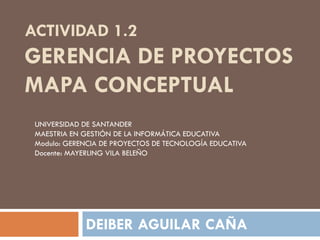 ACTIVIDAD 1.2
GERENCIA DE PROYECTOS
MAPA CONCEPTUAL
DEIBER AGUILAR CAÑA
UNIVERSIDAD DE SANTANDER
MAESTRIA EN GESTIÓN DE LA INFORMÁTICA EDUCATIVA
Modulo: GERENCIA DE PROYECTOS DE TECNOLOGÍA EDUCATIVA
Docente: MAYERLING VILA BELEÑO
 