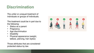 Discrimination
The unfair or unequal treatment of
individuals or groups of individuals.
The treatment could be in part due to
the following:
• Status as a parent
• Pregnancy
• Age discrimination
• Disability
• Physical appearance (weight,
tattoos, piercing, hair styles)
Those attributes that are considered
protected status by law.
 