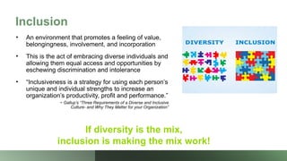 Inclusion
• An environment that promotes a feeling of value,
belongingness, involvement, and incorporation
• This is the act of embracing diverse individuals and
allowing them equal access and opportunities by
eschewing discrimination and intolerance
• “Inclusiveness is a strategy for using each person’s
unique and individual strengths to increase an
organization’s productivity, profit and performance.”
~ Gallup’s “Three Requirements of a Diverse and Inclusive
Culture- and Why They Matter for your Organization”
If diversity is the mix,
inclusion is making the mix work!
 