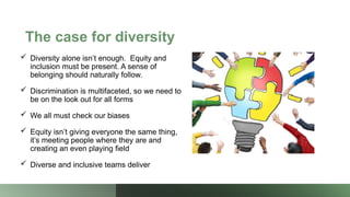The case for diversity
 Diversity alone isn’t enough. Equity and
inclusion must be present. A sense of
belonging should naturally follow.
 Discrimination is multifaceted, so we need to
be on the look out for all forms
 We all must check our biases
 Equity isn’t giving everyone the same thing,
it’s meeting people where they are and
creating an even playing field
 Diverse and inclusive teams deliver
 