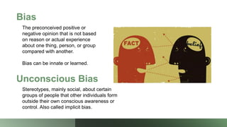 Bias
The preconceived positive or
negative opinion that is not based
on reason or actual experience
about one thing, person, or group
compared with another.
Bias can be innate or learned.
Unconscious Bias
Stereotypes, mainly social, about certain
groups of people that other individuals form
outside their own conscious awareness or
control. Also called implicit bias.
 