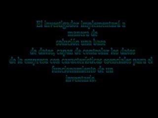 El investigador implementará a manera de solución una base de datos, capaz de controlar los datos de la empresa con características esenciales para el funcionamiento de un inventario.