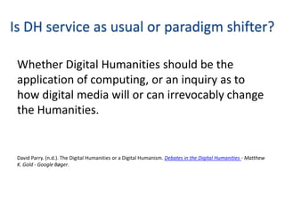 Is DH service as usual or paradigm shifter?

 Whether Digital Humanities should be the
 application of computing, or an inquiry as to
 how digital media will or can irrevocably change
 the Humanities.


 David Parry. (n.d.). The Digital Humanities or a Digital Humanism. Debates in the Digital Humanities - Matthew
 K. Gold - Google Bøger.
 