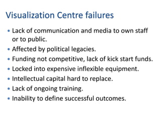 Visualization Centre failures
 Lack of communication and media to own staff
  or to public.
 Affected by political legacies.
 Funding not competitive, lack of kick start funds.
 Locked into expensive inflexible equipment.
 Intellectual capital hard to replace.
 Lack of ongoing training.
 Inability to define successful outcomes.
 