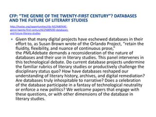 CFP: “THE GENRE OF THE TWENTY-FIRST CENTURY”? DATABASES
AND THE FUTURE OF LITERARY STUDIES
http://hastac.org/opportunities/cfp-%E2%80%9C-
genre-twenty-first-century%E2%80%9D-databases-
and-future-literary-studies

   Given that many digital projects have eschewed databases in their
    effort to, as Susan Brown wrote of the Orlando Project, “retain the
    fluidity, flexibility, and nuance of continuous prose,”
    the PMLAdebate demands a reconsideration of the nature of
    databases and their use in literary studies. This panel intervenes in
    this technological debate. Do current database projects undermine
    the familiar rubrics of literary studies or productively challenge the
    disciplinary status quo? How have databases reshaped our
    understanding of literary history, archives, and digital remediation?
    Are databases truly inhospitable to narrative? Does a celebration
    of the database participate in a fantasy of technological neutrality
    or enforce a new politics? We welcome papers that engage with
    these questions, or with other dimensions of the database in
    literary studies.
 