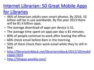 Internet Librarian: 50 Great Mobile Apps
for Libraries
   46% of American adults own smart phones. By 2016, 10
    billion will be in use worldwide. By the year 2013 there
    will be 81.4 billion apps.
   The average download of apps per device is 51.
   The average time spent on apps per day is 81 minutes.
   80% of people continue to work after leaving the office.
   68% check email before 8am in the morning.
   50% of them check their work email while they’re still in
    bed.
   http://librarianinblack.net/librarianinblack/2012/10/mobil
    eapps.html
   http://50apps.weebly.com/
 