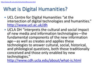 http://www.cdh.ucla.edu/instruction/dhcourses.html




   What is Digital Humanities?
     UCL Centre for Digital Humanities “at the
      intersection of digital technologies and humanities.”
      http://www.ucl.ac.uk/dh
     UCLA DH “interprets the cultural and social impact
      of new media and information technologies—the
      fundamental components of the new information
      age—as well as creates and applies these
      technologies to answer cultural, social, historical,
      and philological questions, both those traditionally
      conceived and those only enabled by new
      technologies.”
      http://www.cdh.ucla.edu/about/what-is.html
 