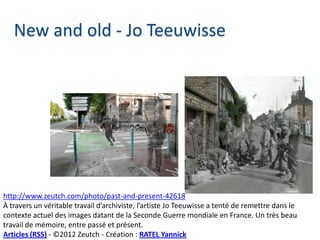 New and old - Jo Teeuwisse




http://www.zeutch.com/photo/past-and-present-42618
À travers un véritable travail d’archiviste, l’artiste Jo Teeuwisse a tenté de remettre dans le
contexte actuel des images datant de la Seconde Guerre mondiale en France. Un très beau
travail de mémoire, entre passé et présent.
Articles (RSS) - ©2012 Zeutch - Création : RATEL Yannick
 