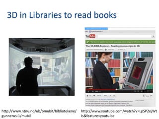 3D in Libraries to read books




http://www.ntnu.no/ub/omubit/bibliotekene/   http://www.youtube.com/watch?v=LpSP2ojWt
gunnerus-1/mubil                             Is&feature=youtu.be
 