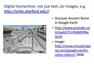 Digital Humanities: not just text..(or images, e.g.
http://orbis.stanford.edu/)
                              Discover Ancient Rome
                               in Google Earth
                              http://www.youtube.co
                               m/watch?v=MqMXIRw
                               QniA
                              Image:
                               http://www.virtualtrippi
                               ng.com/google-earths-
                               rome-reborn/ 2008
 