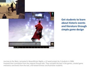 Get students to learn
                                                                              about historic events
                                                                              and literature through
                                                                              simple game design




Journey to the West, recreated in NeverWinter Nights, a 12 week project by 3 students in 2006.
Involved their translation from the original Chinese text. They included the text in the games, created game
mechanics and levels from the text, and tested Chinese and Australian students.
 