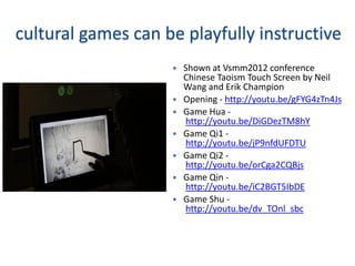 cultural games can be playfully instructive
                       Shown at Vsmm2012 conference
                        Chinese Taoism Touch Screen by Neil
                        Wang and Erik Champion
                       Opening - http://youtu.be/gFYG4zTn4Js
                       Game Hua -
                        http://youtu.be/DiGDezTM8hY
                       Game Qi1 -
                        http://youtu.be/jP9nfdUFDTU
                       Game Qi2 -
                        http://youtu.be/orCga2CQBjs
                       Game Qin -
                        http://youtu.be/iC2BGT5IbDE
                       Game Shu -
                        http://youtu.be/dv_TOnl_sbc
 